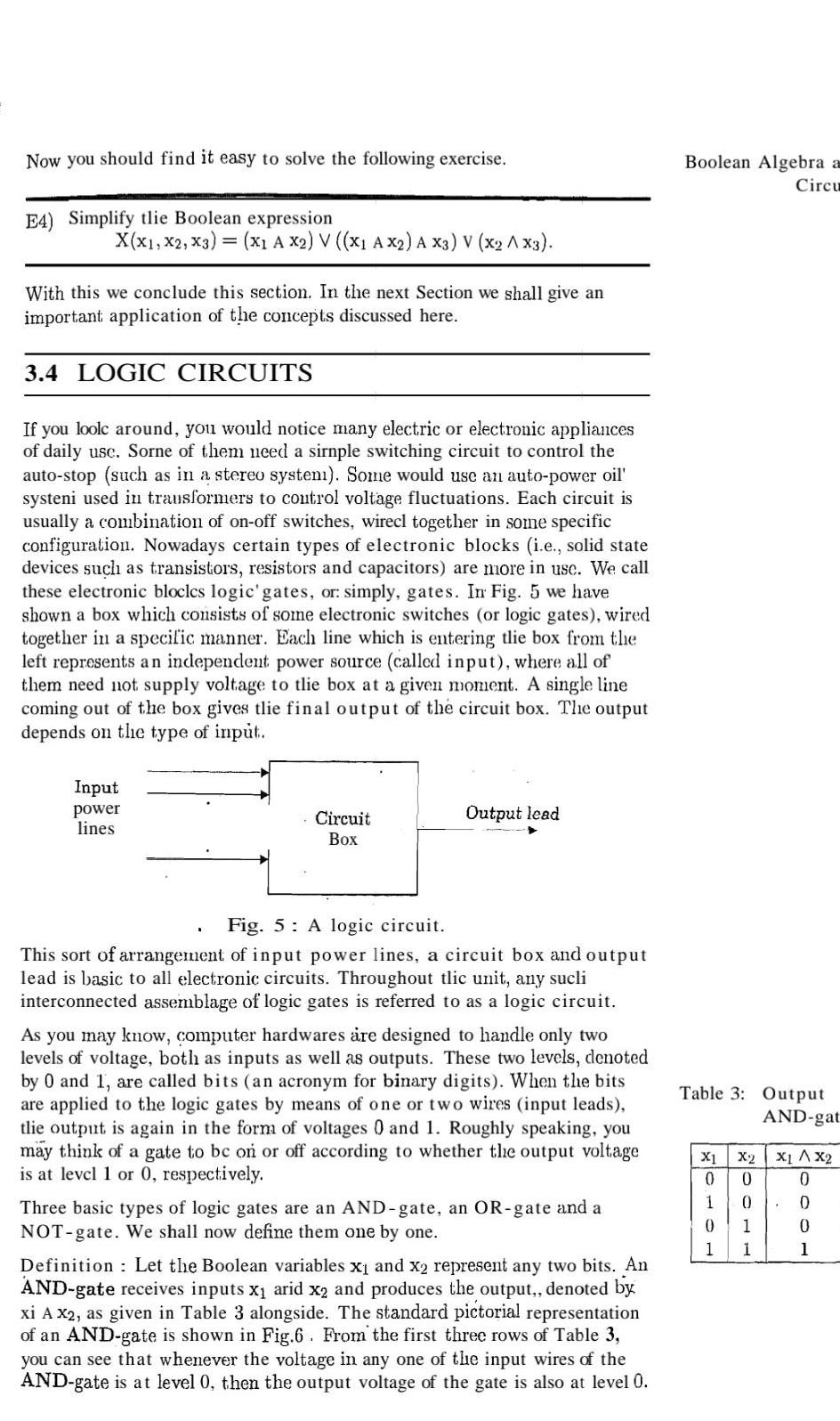 Now you should find it easy to solve the following exercise E4 Simplify tlie Boolean expression X X1 X2 X3 x1 A X2 V X1 AX2 A X3 V X2 AX3 With this we conclude this section In the next Section we shall give an important application of the concepts discussed here 3 4 LOGIC CIRCUITS If you loole around you would notice many electric or electronic appliances of daily use Sorne of them need a sirnple switching circuit to control the auto stop such as in a stereo system Some would use an auto power oil systeni used in transformers to control voltage fluctuations Each circuit is usually a combination of on off switches wirecl together in some specific configuration Nowadays certain types of electronic blocks i e solid state devices such as transistors resistors and capacitors are more in usc We call these electronic bloclcs logic gates or simply gates In Fig 5 we have shown a box which consists of some electronic switches or logic gates wired together in a specific manner Each line which is entering tlie box from the left represents an independent power source called input where all of them need not supply voltage to tlie box at a given moment A single line coming out of the box gives tlie final output of the circuit box The output depends on the type of input Input power lines Circuit Box Output lead Fig 5 A logic circuit This sort of arrangement of input power lines a circuit box and output lead is basic to all electronic circuits Throughout tlic unit any sucli interconnected assemblage of logic gates is referred to as a logic circuit As you may know computer hardwares are designed to handle only two levels of voltage both as inputs as well as outputs These two levels denoted by 0 and 1 are called bits an acronym for binary digits When the bits are applied to the logic gates by means of one or two wires input leads tlie output is again in the form of voltages 0 and 1 Roughly speaking you may think of a gate to be on or off according to whether the output voltage is at level 1 or 0 respectively Three basic types of logic gates are an AND gate an OR gate and a NOT gate We shall now define them one by one Definition Let the Boolean variables x and x2 represent any two bits An AND gate receives inputs x arid x2 and produces the output denoted by xi A x2 as given in Table 3 alongside The standard pictorial representation of an AND gate is shown in Fig 6 From the first three rows of Table 3 you can see that whenever the voltage in any one of the input wires of the AND gate is at level 0 then the output voltage of the gate is also at level 0 Boolean Algebra a Circu Table 3 Output X1 0 0 AND gat X2 X1 X2 0 0 1 1 0 0 0 1