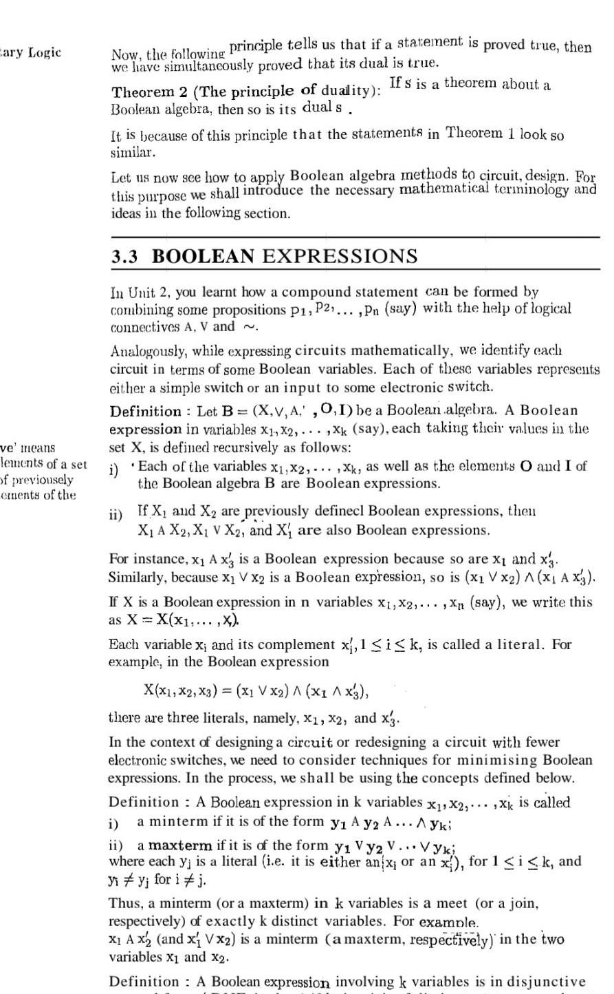 Eary Logic ve means lements of a set of previousely ements of the Now the following principle tells us that if a statement is proved true then we have simultaneously proved that its dual is true If s is a theorem about a Theorem 2 The principle of duality Boolean algebra then so is its dual s It is because of this principle that the statements in Theorem 1 look so similar Let us now see how to apply Boolean algebra methods to circuit design For this purpose we shall introduce the necessary mathematical terminology and ideas in the following section 3 3 BOOLEAN EXPRESSIONS In Unit 2 you learnt how a compound statement can be formed by combining some propositions P1 P2 Pn say with the help of logical connectives A V and Analogously while expressing circuits mathematically we identify each circuit in terms of some Boolean variables Each of these variables represents either a simple switch or an input to some electronic switch Definition Let B X V A 0 1 be a Boolean algebra A Boolean expression in variables X1 X2 xk say each taking their values in the set X is defined recursively as follows i Each of the variables x x2 xk as well as the elements O and I of the Boolean algebra B are Boolean expressions ii If X and X are previously definecl Boolean expressions then X A X2 X V X2 and X are also Boolean expressions For instance x A x3 is a Boolean expression because so are x and x3 Similarly because x V x2 is a Boolean expression so is x1 V x2 A x AX3 If X is a Boolean expression in n variables x x2 Xn say we write this as X X X X Each variable x and its complement x 1 i k is called a literal For example in the Boolean expression X X1 X2 X3 x1 V x2 x1 X3 there are three literals namely X1 X2 and x3 In the context of designing a circuit or redesigning a circuit with fewer electronic switches we need to consider techniques for minimising Boolean expressions In the process we shall be using the concepts defined below Definition A Boolean expression in k variables x x2 xk is called a minterm if it is of the form y A y2 A Ayki i ii a maxterm if it is of the form y Vy2 V Vyki where each yj is a literal i e it is either an x or an x for 1 i k and Vi y for i j Thus a minterm or a maxterm in k variables is a meet or a join respectively of exactly k distinct variables For example X A x2 and x V x2 is a minterm a maxterm respectively in the two variables X and x2 Definition A Boolean expression involving k variables is in disjunctive