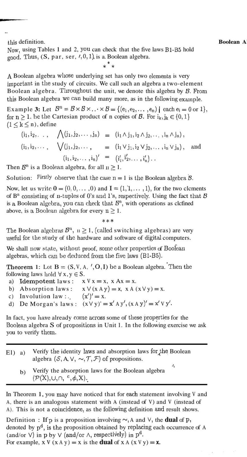 this definition Now using Tables 1 and 2 you can check that the five laws B1 B5 hold good Thus S par ser 1 0 1 is a Boolean algebra A Boolean algebra whose underlying set has only two elements is very important in the study of circuits We call such an algebra a two element Boolean algebra Throughout the unit we denote this algebra by B From this Boolean algebra we can build many more as in the following example Example 3 Let B BxBx x B e e2 en each e 0 or 1 for n 2 1 be the Cartesian product of n copies of B For ik jk 0 1 1 k n define 11 12 11 12 1 2 Jn i1Aj1 12 A 12 in jn Vi1 j2 11 12 in El a Then B is a Boolean algebra for all n 1 Solution Firstly observe that the case n 1 is the Boolean algebra B Now let us write 0 0 0 0 and I 1 1 1 for the two clcments of B consisting of n tuples of 0 s and 1 s respectively Using the fact that B is a Boolean algebra you can check that B3 with operations as clcfined above is a Boolean algebra for every n 2 1 in Vj1 12 Vj2 in Vin and The Boolean algebras B 121 called switching algebras are very useful for the study of the hardware and software of digital computers We shall now state without proof some other properties of Boolean algebras which can be deduced from the five laws B1 B5 Theorem 1 Lot B S V A O I be a Boolean algebra Then the following laws hold Vx y ES x V x x x Ax x a Idempotent laws b Absorption laws c Involution law d De Morgan s laws x V x Ay x x A XV y x x x xVy x Ay x Ay x Vy In fact you have already come across some of these properties for the Boolean algebra S of propositions in Unit 1 In the following exercise we ask you to verify them Verify the identity laws and absorption laws for the Boolean algebra S A V T F of propositions b Verify the absorption laws for the Boolean algebra P X U n X 1 In Theorem 1 you may have noticed that for each statement involving V and A there is an analogous statement with A instead of V and V instead of A This is not a coincidence as the following definition and result shows Definition Ifp is a proposition involving A and V the dual of P denoted by pd is the proposition obtained by replacing each occurrence of A and or V in p by V and or A respectively in p For example x V x A y x is the dual of x A x V y x Boolean A