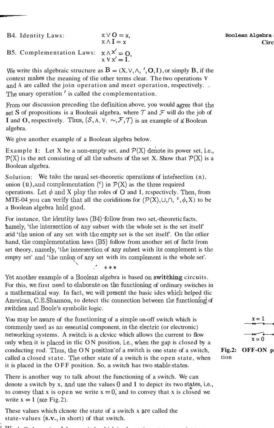 B4 Identity Laws XVO x XAI x B5 Complementation Laws x X 0 x V x I We write this algebraic structure as B X V A 0 1 or simply B if the context makes the meaning of tlie other terms clear The two operations V and A are called the join operation and meet operation respectively The unary operation is called the complementation From our discussion preceding the definition above you would agree that the set S of propositions is a Booleaii algebra where T and F will do the job of I and O respectively Thus S A V F T is an example of a Boolean algebra We give another example of a Boolean algebra below Example 1 Let X be a non empty set and P X denote its power set i e P X is the set consisting of all the subsets of the set X Show that P X is a Boolean algebra Solution We take the usual set theoretic operations of intersection n union u and complementation in P X as the three required operations Let and X play the roles of O and I respectively Then from MTE 04 you can verify that all the coriditions for P X U n X to be a Boolean algebra hold good For instance the identity laws B4 follow from two set theoretic facts hamely the intersection of any subset with the whole set is the set itself arid the union of any set with the empty set is the set itself On the otlier hand the complementation laws B5 follow from another set of facts from set theory namely the intersection of any subset with its complement is the empty set and the union of any set with its complement is the whole set Yet another example of a Boolean algebra is based on switching circuits For this we first need to elaborate on the functioning of ordinary switches in a mathematical way In fact we will present the basic ides which helped tlic American C E Shannon to detect tlic connection between the functioning of switches and Boole s symbolic logic You may be aware of the functioning of a simple on off switch which is commonly used as an essential component in the electric or electronic networking systems A switch is a clevice which allows the current to flow only when it is placed in tlic ON position i e when the gap is closed by a conducting rod Thus the ON position of a switch is one state of a switch called a closed state The other state of a switch is the open state when it is placed in the OFF position So a switch has two stable states There is another way to talk about the functioning of a switch We can denote a switch by x and use the values 0 and 1 to depict its two states i e to convey that x is open we write x 0 and to convey that x is closed we write x 1 see Fig 2 TXT These values which clcnote the state of a switch x are called the state values s v in short of that switch Boolean Algebra Circ x 1 x 0 Fig 2 OFF ON p tion