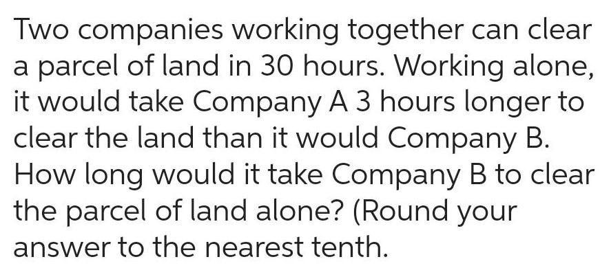 Two companies working together can clear a parcel of land in 30 hours Working alone it would take Company A 3 hours longer to clear the land than it would Company B How long would it take Company B to clear the parcel of land alone Round your answer to the nearest tenth