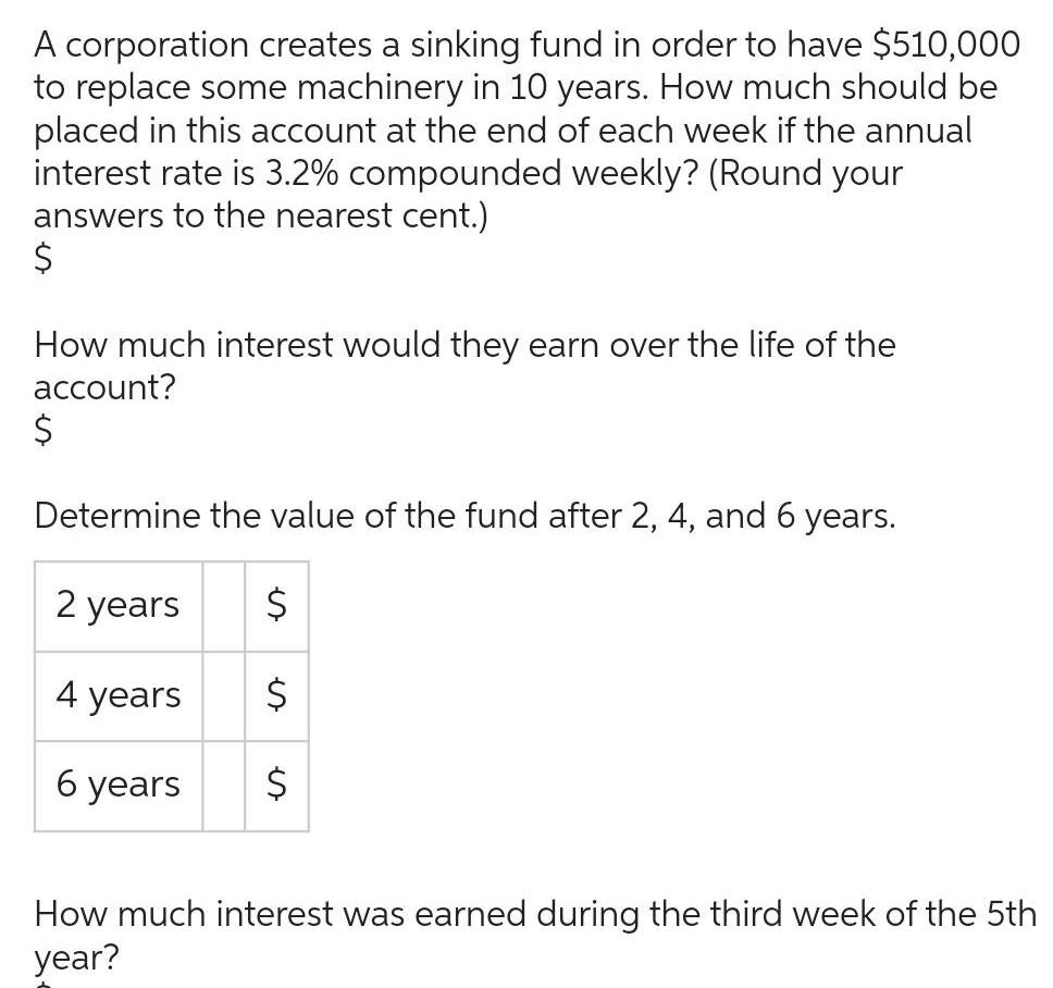 A corporation creates a sinking fund in order to have 510 000 to replace some machinery in 10 years How much should be placed in this account at the end of each week if the annual interest rate is 3 2 compounded weekly Round your answers to the nearest cent How much interest would they earn over the life of the account Determine the value of the fund after 2 4 and 6 years 2 years 4 years 6 years es How much interest was earned during the third week of the 5th year