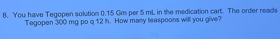 8 You have Tegopen solution 0 15 Gm per 5 mL in the medication cart The order reads Tegopen 300 mg po q 12 h How many teaspoons will you give