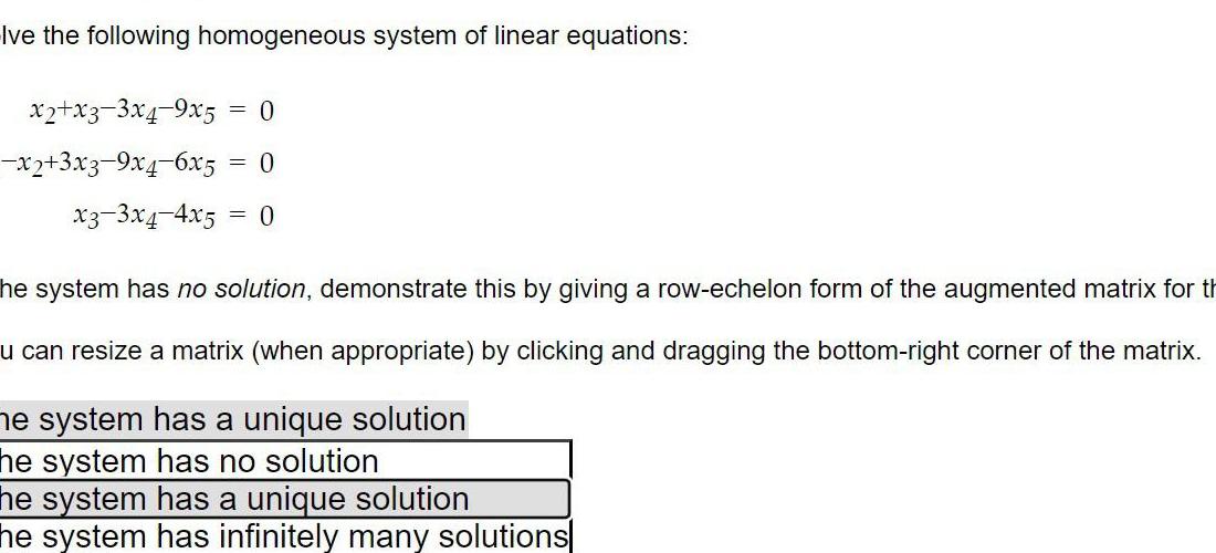 Ive the following homogeneous system of linear equations x2 x3 3x4 9x5 x2 3x3 9x4 6x5 0 0 x3 3x4 4x5 0 he system has no solution demonstrate this by giving a row echelon form of the augmented matrix for th u can resize a matrix when appropriate by clicking and dragging the bottom right corner of the matrix me system has a unique solution he system has no solution he system has a unique solution he system has infinitely many solutions