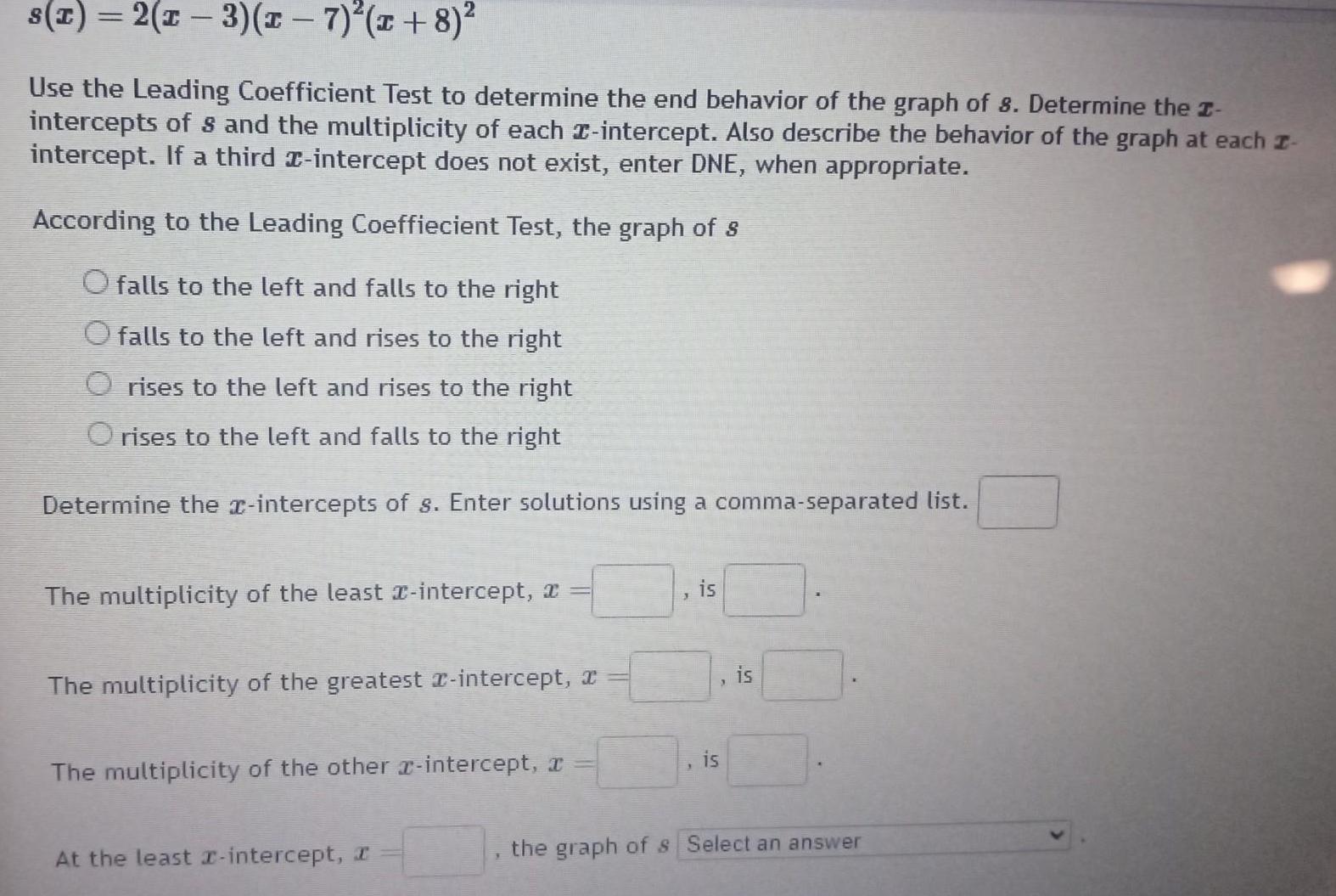 s x 2 x 3 x 7 x 8 Use the Leading Coefficient Test to determine the end behavior of the graph of 8 Determine the I intercepts of 8 and the multiplicity of each intercept Also describe the behavior of the graph at each z intercept If a third x intercept does not exist enter DNE when appropriate According to the Leading Coeffiecient Test the graph of s O falls to the left and falls to the right falls to the left and rises to the right Orises to the left and rises to the right O rises to the left and falls to the right Determine the x intercepts of s Enter solutions using a comma separated list The multiplicity of the least x intercept x The multiplicity of the greatest intercept a The multiplicity of the other intercept x At the least x intercept I is is is the graph of s Select an answer