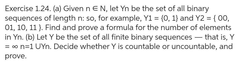 Exercise 1 24 a Given n E N let Yn be the set of all binary sequences of length n so for example Y1 0 1 and Y2 00 01 10 11 Find and prove a formula for the number of elements in Yn b Let Y be the set of all finite binary sequences that is Y n 1 UYn Decide whether Y is countable or uncountable and prove