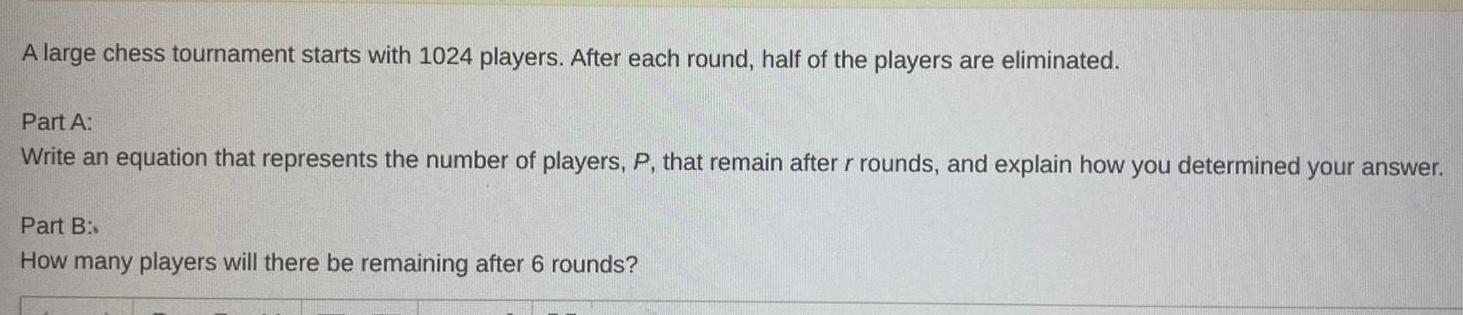 A large chess tournament starts with 1024 players After each round half of the players are eliminated Part A Write an equation that represents the number of players P that remain after r rounds and explain how you determined your answer Part B How many players will there be remaining after 6 rounds