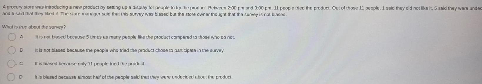 A grocery store was introducing a new product by setting up a display for people to try the product Between 2 00 pm and 3 00 pm 11 people tried the product Out of those 11 people 1 said they did not like it 5 said they were undec and 5 said that they liked it The store manager said that this survey was biased but the store owner thought that the survey is not biased What is true about the survey O A B D It is not biased because 5 times as many people like the product compared to those who do not It is not biased because the people who tried the product chose to participate in the survey It is biased because only 11 people tried the product It is biased because almost half of the people said that they were undecided about the product