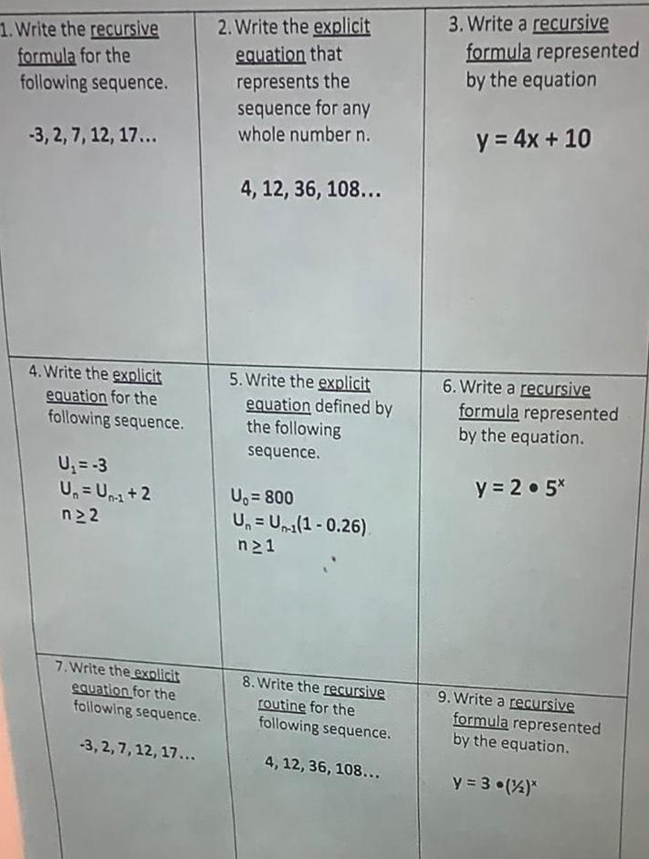 1 Write the recursive formula for the following sequence 3 2 7 12 17 4 Write the explicit equation for the following sequence U 3 U Un 1 2 n22 7 Write the explicit equation for the following sequence 3 2 7 12 17 2 Write the explicit equation that represents the sequence for any whole number n 4 12 36 108 5 Write the explicit equation defined by the following sequence U 800 Un Un 1 0 26 n21 8 Write the recursive routine for the following sequence 4 12 36 108 3 Write a recursive formula represented by the equation y 4x 10 6 Write a recursive formula represented by the equation y 2 5x 9 Write a recursive formula represented by the equation y 3 1 2