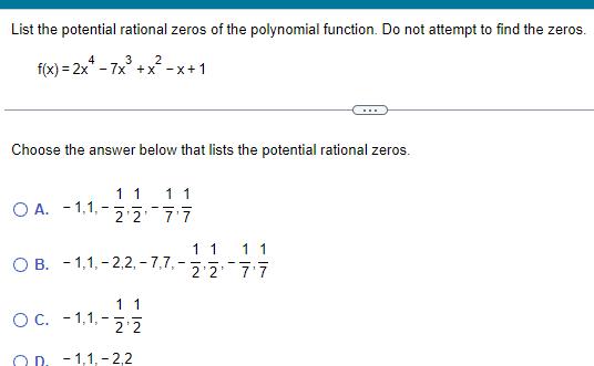 List the potential rational zeros of the polynomial function Do not attempt to find the zeros 4 3 2 f x 2x 7x x x 1 Choose the answer below that lists the potential rational zeros O A 1 1 11 1 1 2 2 7 7 1 1 11 OB 1 1 2 2 7 7 22 77 1 1 2 2 20 1 1 2 2 O C 1 1