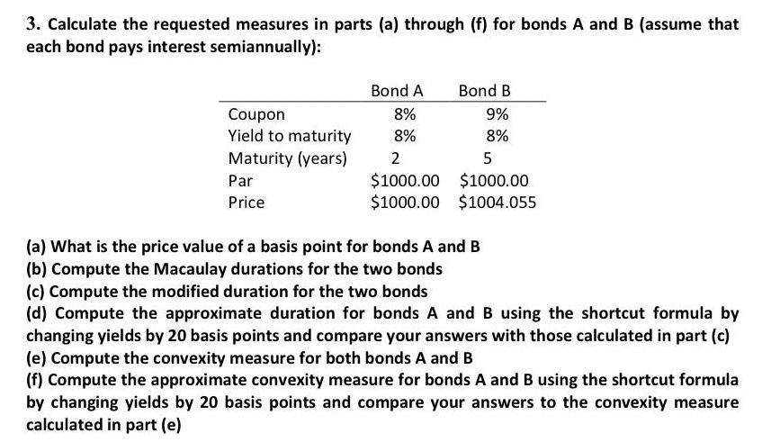 3 Calculate the requested measures in parts a through f for bonds A and B assume that each bond pays interest semiannually Coupon Yield to maturity Maturity years Par Price Bond A Bond B 9 8 8 8 2 5 1000 00 1000 00 1000 00 1004 055 a What is the price value of a basis point for bonds A and B b Compute the Macaulay durations for the two bonds c Compute the modified duration for the two bonds d Compute the approximate duration for bonds A and B using the shortcut formula by changing yields by 20 basis points and compare your answers with those calculated in part c e Compute the convexity measure for both bonds A and B f Compute the approximate convexity measure for bonds A and B using the shortcut formula by changing yields by 20 basis points and compare your answers to the convexity measure calculated in part e