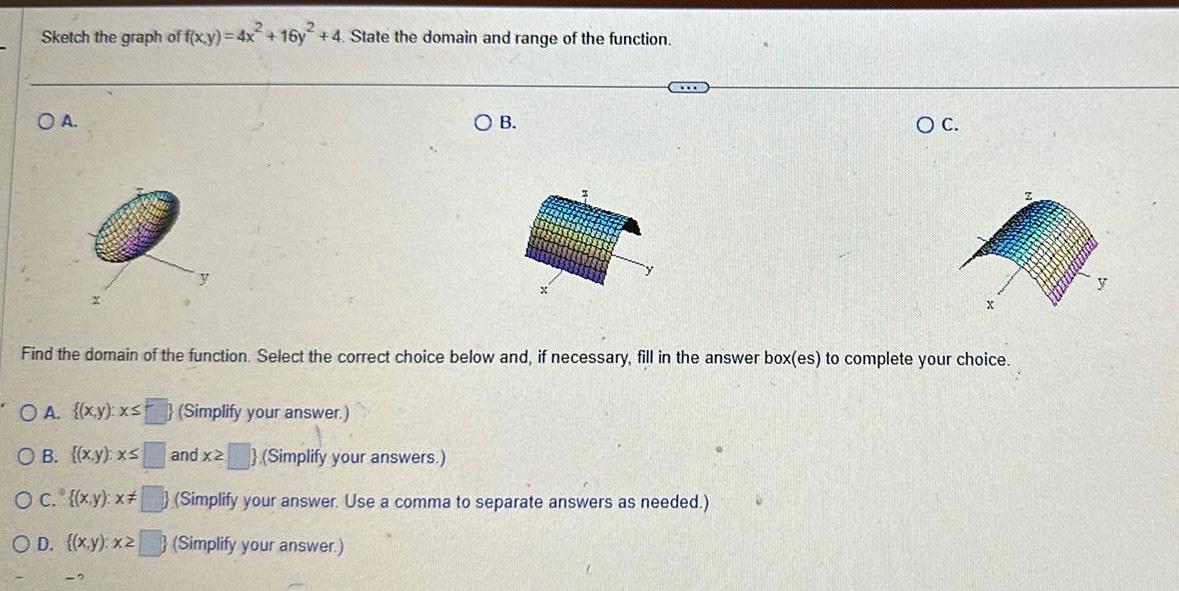 Sketch the graph of f x y 4x 16y 4 State the domain and range of the function O A OA x y x Simplify your answer OB x y xs OC x y x OD x y x2 Simplify your answer SOB C Find the domain of the function Select the correct choice below and if necessary fill in the answer box es to complete your choice and x2 Simplify your answers Simplify your answer Use a comma to separate answers as needed O C 2 y