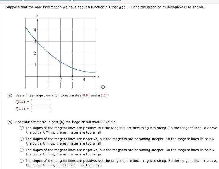 Suppose that the only information we have about a function f is that f 1 7 and the graph of its derivative is as shown fo 2 2 3 x a Use a linear approximation to estimate f 0 9 and f 1 1 f 0 9 f 1 1 b Are your estimates in part a too large or too small Explain The slopes of the tangent lines are positive but the tangents are becoming less steep So the tangent lines lie above the curve f Thus the estimates are too small The slopes of the tangent lines are negative but the tangents are becoming steeper So the tangent lines lie below the curve f Thus the estimates are too small The slopes of the tangent lines are negative but the tangents are becoming steeper So the tangent lines lie below the curve f Thus the estimates are too large The slopes of the tangent lines are positive but the tangents are becoming less steep So the tangent lines lie above the curve f Thus the estimates are too large