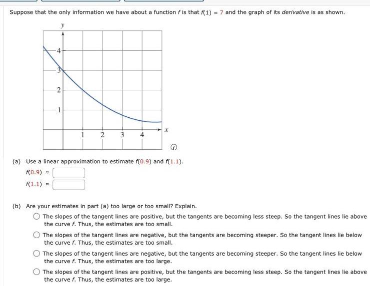 Suppose that the only information we have about a function f is that f 1 7 and the graph of its derivative is as shown fo 2 2 3 x a Use a linear approximation to estimate f 0 9 and f 1 1 f 0 9 f 1 1 b Are your estimates in part a too large or too small Explain The slopes of the tangent lines are positive but the tangents are becoming less steep So the tangent lines lie above the curve f Thus the estimates are too small The slopes of the tangent lines are negative but the tangents are becoming steeper So the tangent lines lie below the curve f Thus the estimates are too small The slopes of the tangent lines are negative but the tangents are becoming steeper So the tangent lines lie below the curve f Thus the estimates are too large The slopes of the tangent lines are positive but the tangents are becoming less steep So the tangent lines lie above the curve f Thus the estimates are too large