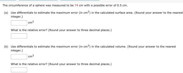 The circumference of a sphere was measured to be 74 cm with a possible error of 0 5 cm a Use differentials to estimate the maximum error in cm in the calculated surface area Round your answer to the nearest integer cm What is the relative error Round your answer to three decimal places b Use differentials to estimate the maximum error in cm in the calculated volume Round your answer to the nearest integer cm 3 What is the relative error Round your answer to three decimal places