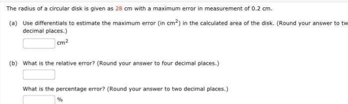 The radius of a circular disk is given as 28 cm with a maximum error in measurement of 0 2 cm a Use differentials to estimate the maximum error in cm in the calculated area of the disk Round your answer to tw decimal places cm b What is the relative error Round your answer to four decimal places What is the percentage error Round your answer to two decimal places