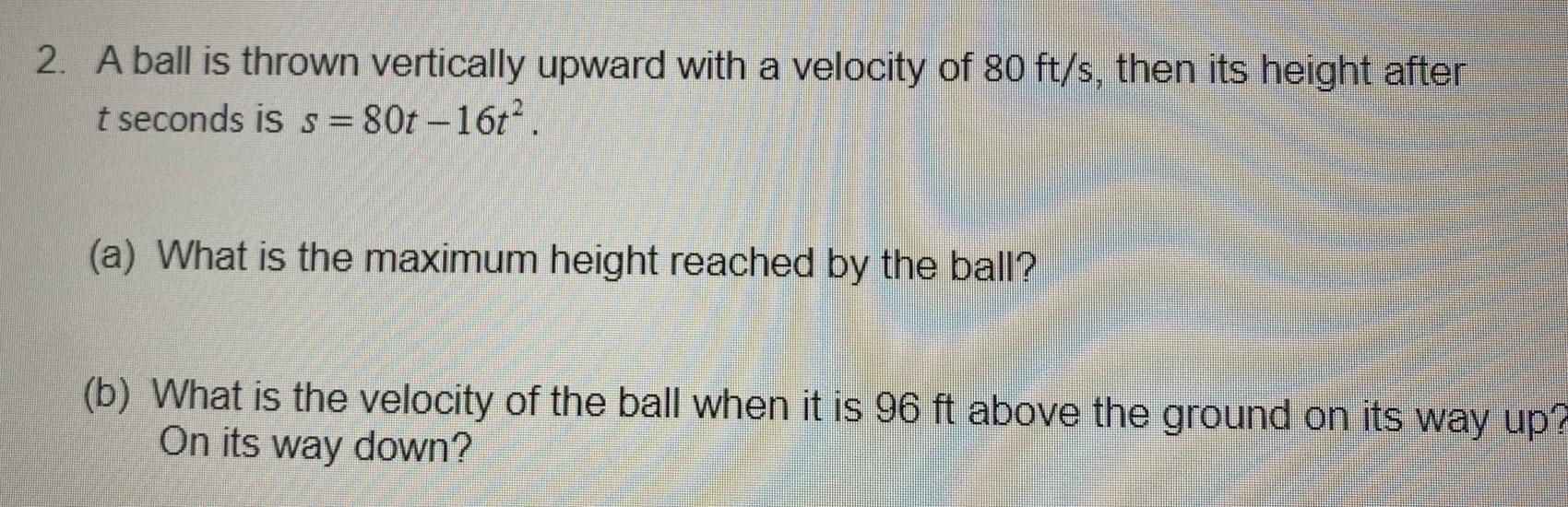 2 A ball is thrown vertically upward with a velocity of 80 ft s then its height after t seconds is s 80t 16t a What is the maximum height reached by the ball b What is the velocity of the ball when it is 96 ft above the ground on its way up On its way down