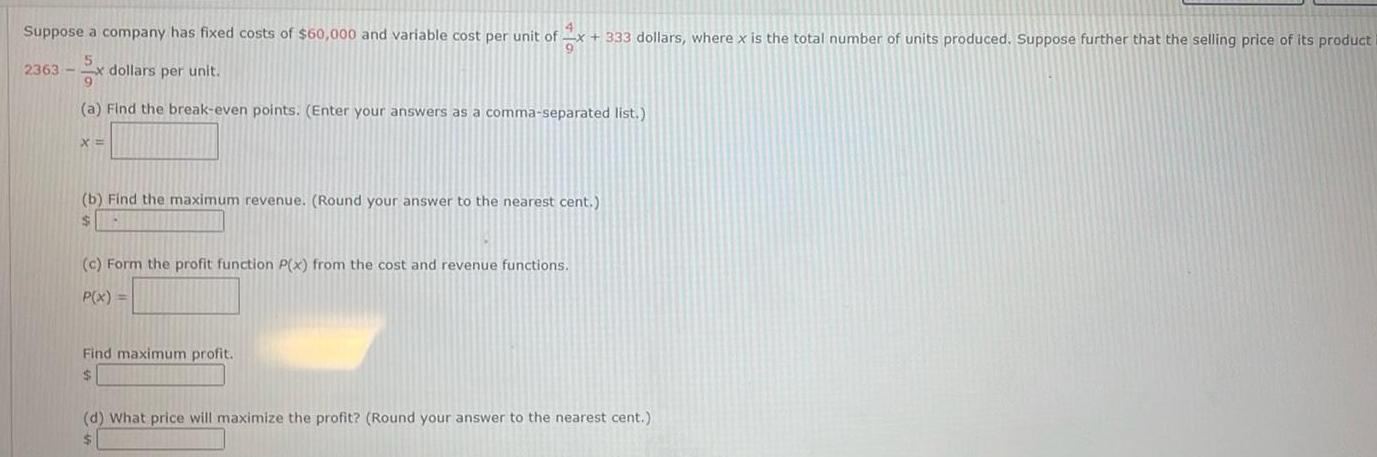 4 Suppose a company has fixed costs of 60 000 and variable cost per unit of x 333 dollars where x is the total number of units produced Suppose further that the selling price 2363 dollars per unit a Find the break even points Enter your answers as a comma separated list X b Find the maximum revenue Round your answer to the nearest cent c Form the profit function P x from the cost and revenue functions P x Find maximum profit d What price will maximize the profit Round your answer to the nearest cent its product i