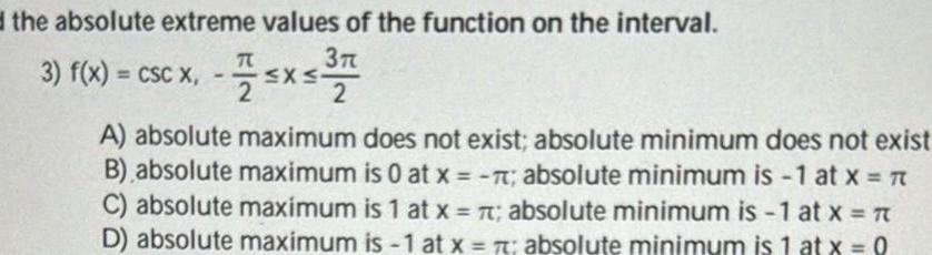 d the absolute extreme values of the function on the interval 3 3 f x CSC X 75x5 37 2 A absolute maximum does not exist absolute minimum does not exist B absolute maximum is 0 at x 7 absolute minimum is 1 at x C absolute maximum is 1 at x t absolute minimum is 1 at x D absolute maximum is 1 at x t absolute minimum is 1 at x 0