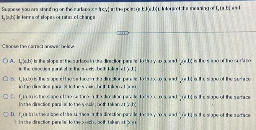 Suppose you are standing on the surface z f x y at the point a b f a b Interpret the meaning of f a b and fy a b in terms of slopes or rates of change Choose the correct answer below O A f a b is the slope of the surface in the direction parallel to the y axis and f a b is the slope of the surface in the direction parallel to the x axis both taken at a b OB f a b is the slope of the surface in the direction parallel to the x axis and fy a b is the slope of the surface in the direction parallel to the y axis both taken at x y OC f a b is the slope of the surface in the direction parallel to the x axis and fy a b is the slope of the surface in the direction parallel to the y axis both taken at a b OD f a b is the slope of the surface in the direction parallel to the y axis and fy a b is the slope of the surface in the direction parallel to the x axis both taken at x y