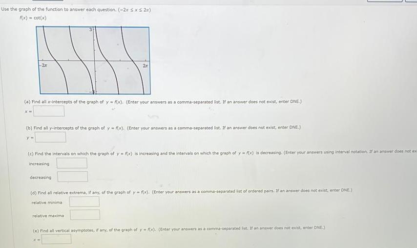 Use the graph of the function to answer each question 2r sxs 2x f x cot x a Find all x intercepts of the graph of y f x Enter your answers as a comma separated list If an answer does not exist enter DNE b Find all y intercepts of the graph of y f x Enter your answers as a comma separated list If an answer does not exist enter DNE c Find the intervals on which the graph of y f x is increasing and the intervals on which the graph of y f x is decreasing Enter your answers using interval notation If an answer does not ex increasing decreasing d Find all relative extrema if any of the graph of y f x Enter your answers as a comma separated list of ordered pairs If an answer does not exist enter DNE relative minima relative maxima e Find all vertical asymptotes if any of the graph of y f x Enter your answers as a comma separated list If an answer does not exist enter DNE