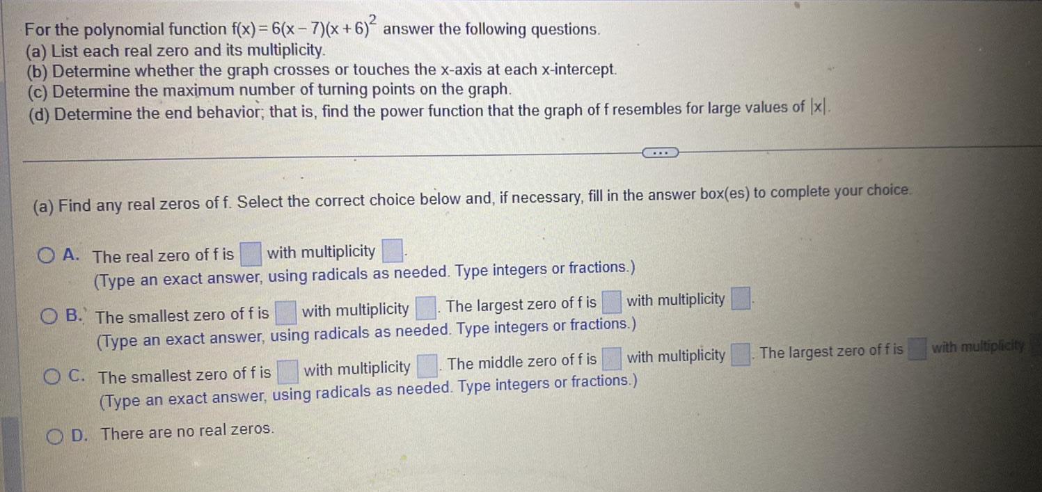 For the polynomial function f x 6 x 7 x 6 2 answer the following questions a List each real zero and its multiplicity b Determine whether the graph crosses or touches the x axis at each x intercept c Determine the maximum number of turning points on the graph d Determine the end behavior that is find the power function that the graph of f resembles for large values of x a Find any real zeros of f Select the correct choice below and if necessary fill in the answer box es to complete your choice OA The real zero of fis with multiplicity Type an exact answer using radicals as needed Type integers or fractions The largest zero of f is with multiplicity OB The smallest zero of f is with multiplicity Type an exact answer using radicals as needed Type integers or fractions with multiplicity The middle zero of f is OC The smallest zero of f is with multiplicity Type an exact answer using radicals as needed Type integers or fractions OD There are no real zeros The largest zero of f is with multiplicity