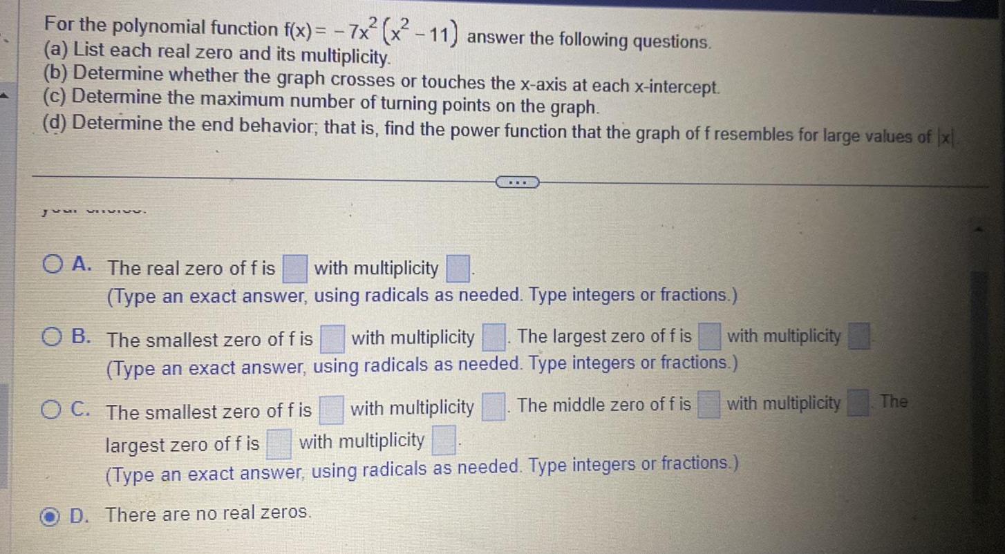 For the polynomial function f x 7x x 11 answer the following questions a List each real zero and its multiplicity b Determine whether the graph crosses or touches the x axis at each x intercept c Determine the maximum number of turning points on the graph d Determine the end behavior that is find the power function that the graph of f resembles for large values of x Juni VIIVIVU OA The real zero of f is with multiplicity Type an exact answer using radicals as needed Type integers or fractions OB The smallest zero of f is with multiplicity The largest zero of fis Type an exact answer using radicals as needed Type integers or fractions OC The smallest zero of f is with multiplicity The middle zero of f is largest zero of fis with multiplicity Type an exact answer using radicals as needed Type integers or fractions D There are no real zeros with multiplicity with multiplicity The