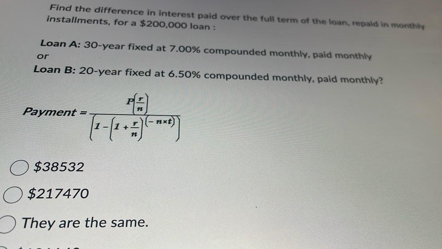 Find the difference in interest paid over the full term of the loan repaid in monthly installments for a 200 000 loan Loan A 30 year fixed at 7 00 compounded monthly paid monthly or Loan B 20 year fixed at 6 50 compounded monthly paid monthly Payment P 7 1 O 38532 O 217470 They are the same
