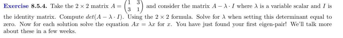 Exercise 8 5 4 Take the 2 x 2 matrix A and consider the matrix A XI where A is a variable scalar and I is the identity matrix Compute det A XI Using the 2 x 2 formula Solve for A when setting this determinant equal to zero Now for each solution solve the equation Ar Ar for x You have just found your first eigen pair We ll talk more about these in a few weeks