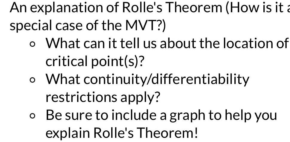 An explanation of Rolle s Theorem How is it a special case of the MVT o What can it tell us about the location of critical point s o What continuity differentiability restrictions apply o Be sure to include a graph to help you explain Rolle s Theorem