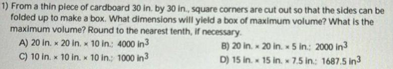 1 From a thin piece of cardboard 30 in by 30 in square corners are cut out so that the sides can be folded up to make a box What dimensions will yield a box of maximum volume What is the maximum volume Round to the nearest tenth if necessary A 20 in x 20 in x 10 in 4000 in 3 C 10 in x 10 in x 10 in 1000 in 3 B 20 in x 20 in x 5 in 2000 in3 D 15 in 15 in 7 5 in 1687 5 in3 M