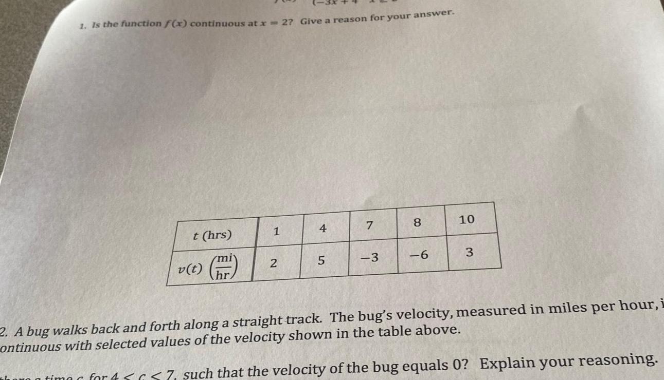 1 Is the function f x continuous at x 27 Give a reason for your answer t hrs v t miy hr 1 2 4 5 7 3 8 6 10 3 2 A bug walks back and forth along a straight track The bug s velocity measured in miles per hour i ontinuous with selected values of the velocity shown in the table above time for 4 7 such that the velocity of the bug equals 0 Explain your reasoning