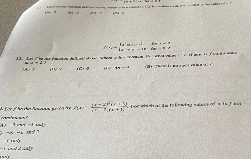 A 2 19 2mx for x 2 i 11 Let be the function defined above where e is a constant If f is continuous at x 1 what is the value of 7 A 2 C S continuous A 3 and 1 only 3 1 and 2 1 only 1 and 2 only only B 3 12 Let f be the function defined above where e is a constant For what value of c if any is f continuous at x 2 E There is no such value of c B 7 D 9 C 9 2 sin x f x 1x cx 18 D 4 4 3 Let f be the function given by f x x 2 x 1 for x 2 for x 2 x 2 x 3 For which of the following values of x is f not