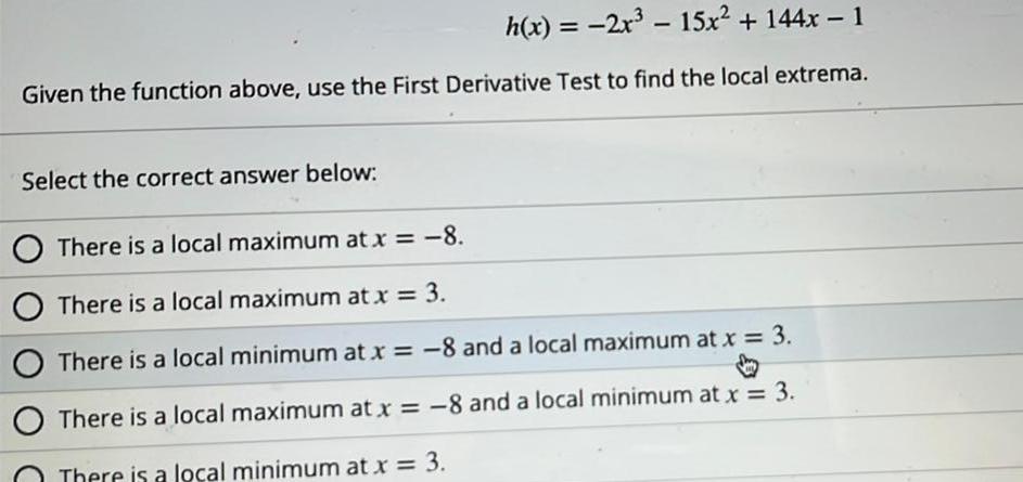 h x 2x 15x 144x 1 Given the function above use the First Derivative Test to find the local extrema Select the correct answer below There is a local maximum at x 8 O There is a local maximum at x 3 O There is a local minimum at x 8 and a local maximum at x 3 There is a local maximum at x 8 and a local minimum at x 3 There is a local minimum at x 3