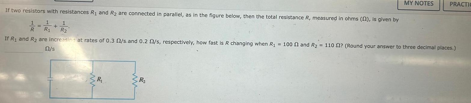 R If two resistors with resistances R and R are connected in parallel as in the figure below then the total resistance R measured in ohms 22 is given by 1 1 2 22 R If R and R are increasing at rates of 0 3 2 s and 0 2 2 s respectively how fast is R changing when R 100 2 and R 110 2 Round your answer to three decimal places 22 s www MY NOTES R PRACTIC