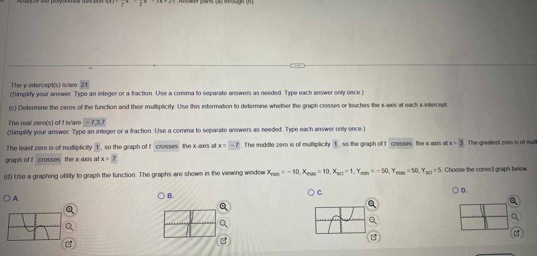 Analyze the polynomial function The y intercept s is are 21 Simplify your answer Type an integer or a fraction Use a comma to separate answers as needed Type each answer only once c Determine the zeros of the function and their multiplicity Use this information to determine whether the graph crosses or touches the x axis at each x intercept The real zero s of f is are 7 3 7 Simplify your answer Type an integer or a fraction Use a comma to separate answers as needed Type each answer only once A Answer parts a through h The least zero is of multiplicity 1 so the graph of f crosses the x axis at x graph off crosses the x axis at x 7 d Use a graphing utility to graph the function The graphs are shown in the viewing window Xmin 5 B 7 The middle zero is of multiplicity 1 so the graph of f crosses the x axis at x 3 The greatest zero is of mult 10 Xmax 10 Xscl 1 Ymin 50 Ymax 50 Y sci 5 Choose the correct graph below O C Q O D o O 5