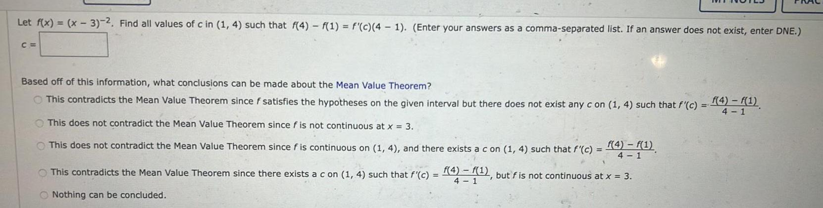 Let f x x 3 2 Find all values of c in 1 4 such that f 4 f 1 f c 4 1 Enter your answers as a comma separated list If an answer does not exist enter DNE C Based off of this information what conclusions can be made about the Mean Value Theorem O This contradicts the Mean Value Theorem since f satisfies the hypotheses on the given interval but there does not exist any c on 1 4 such that f c This does not contradict the Mean Value Theorem since f is not continuous at x 3 f 4 f 1 This does not contradict the Mean Value Theorem since f is continuous on 1 4 and there exists a c on 1 4 such that f c This contradicts the Mean Value Theorem since there exists a c on 1 4 such that f c f 4 f 1 but f is not continuous at x 3 4 1 Nothing can be concluded f 4 f 1 4 1