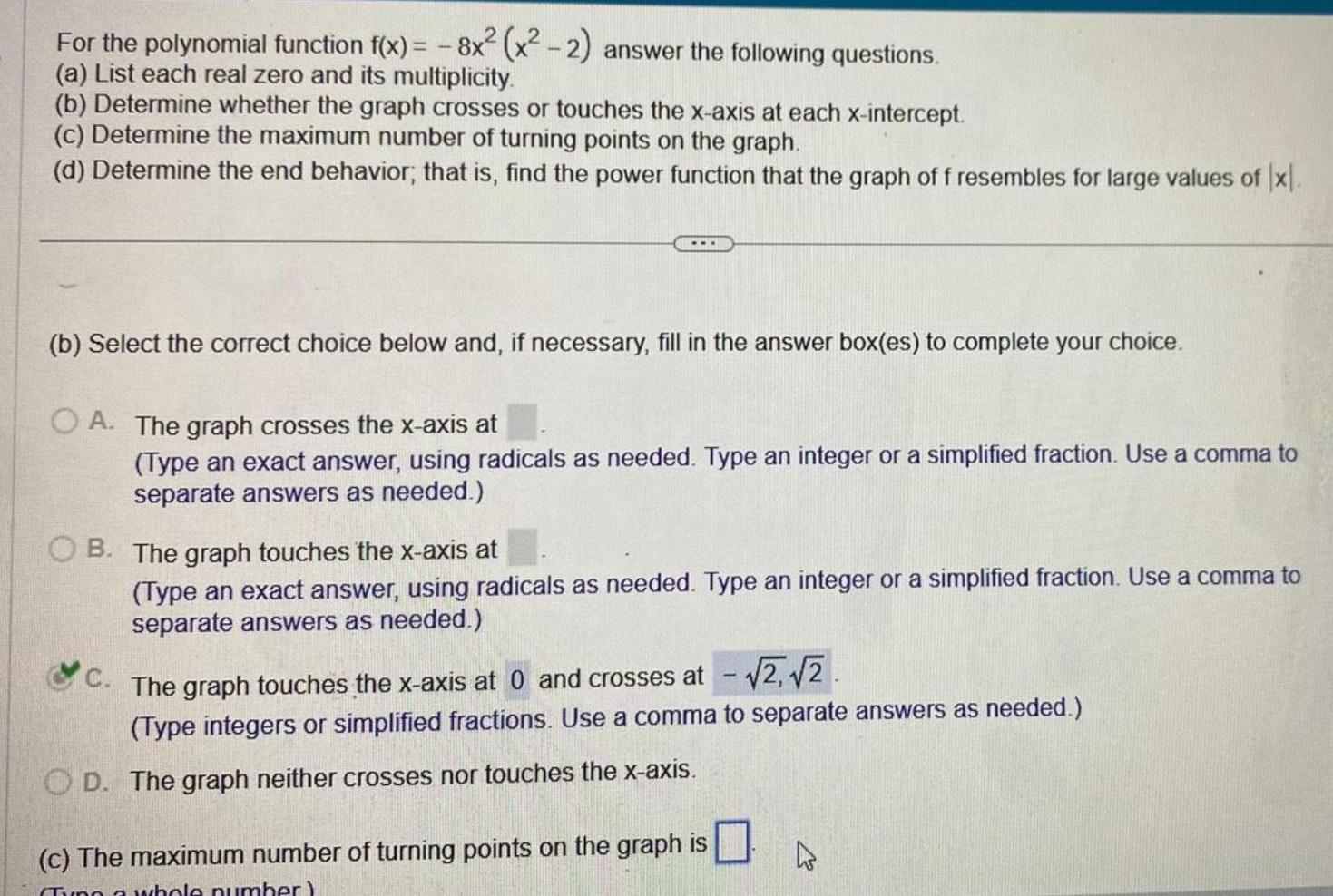 For the polynomial function f x 8x x 2 answer the following questions a List each real zero and its multiplicity b Determine whether the graph crosses or touches the x axis at each x intercept c Determine the maximum number of turning points on the graph d Determine the end behavior that is find the power function that the graph of f resembles for large values of x b Select the correct choice below and if necessary fill in the answer box es to complete your choice OA The graph crosses the x axis at Type an exact answer using radicals as needed Type an integer or a simplified fraction Use a comma to separate answers as needed OB The graph touches the x axis at Type an exact answer using radicals as needed Type an integer or a simplified fraction Use a comma to separate answers as needed C The graph touches the x axis at 0 and crosses at 2 2 Type integers or simplified fractions Use a comma to separate answers as needed OD The graph neither crosses nor touches the x axis c The maximum number of turning points on the graph is Tyng a whole number