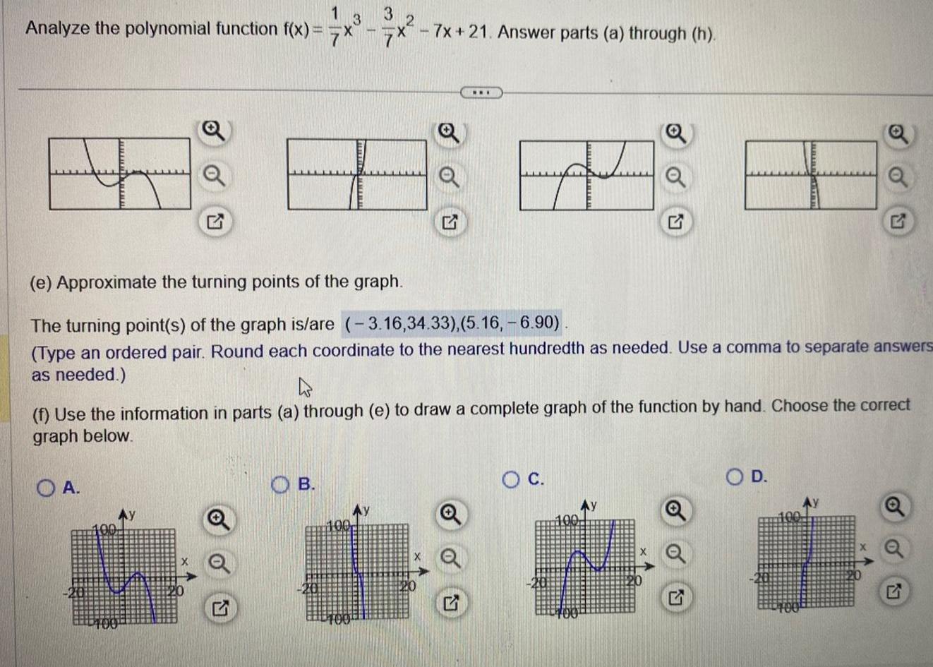 13 3 Analyze the polynomial function f x x x 7x 21 Answer parts a through h 24 8 8 3 4 8 8 e Approximate the turning points of the graph The turning point s of the graph is are 3 16 34 33 5 16 6 90 Type an ordered pair Round each coordinate to the nearest hundredth as needed Use a comma to separate answers as needed f Use the information in parts a through e to draw a complete graph of the function by hand Choose the correct graph below OA www B 100 Ay O C O D