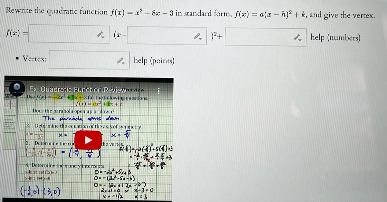 Rewrite the quadratic function f x x 8x 3 in standard form f x a x h k and give the vertex help numbers f x Vertex Ex Quadratic Function Reviewerview Use f x 2x 45x 3 for the following questions f x ax bx 1 Does the parabola open up or down The parabola opens down 2 Determine the equation of the axis of symmetry b X 2a the vertex Xa 3 Determine the co H Q x 4 Determine the x and y intercepts x ints set f x 0 y int set ka0 2 0 3 0 help points 6 2 8 S 2 0 2x 5x 3 0 27 5x 3 OF 2x 12x 3 2x 1 0 or X 3 0 x 3 G