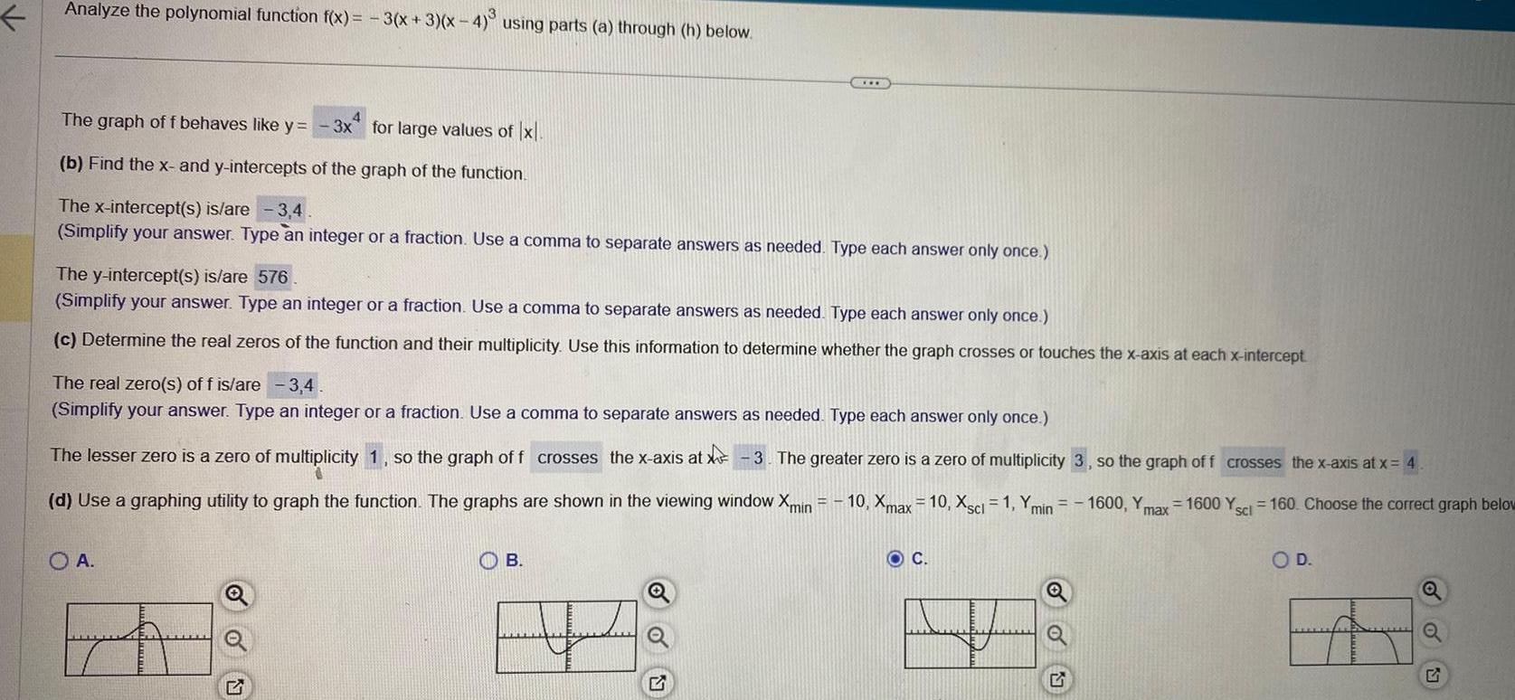 Analyze the polynomial function f x 3 x 3 x 4 using parts a through h below The graph of f behaves like y 3x for large values of x b Find the x and y intercepts of the graph of the function The x intercept s is are 3 4 Simplify your answer Type an integer or a fraction Use a comma to separate answers as needed Type each answer only once The y intercept s is are 576 Simplify your answer Type an integer or a fraction Use a comma to separate answers as needed Type each answer only once c Determine the real zeros of the function and their multiplicity Use this information to determine whether the graph crosses or touches the x axis at each x intercept The real zero s of f is are 3 4 Simplify your answer Type an integer or a fraction Use a comma to separate answers as needed Type each answer only once Y min 1600 Y max The lesser zero is a zero of multiplicity 1 so the graph of f crosses the x axis at X 3 The greater zero is a zero of multiplicity 3 so the graph of f crosses the x axis at x 4 d Use a graphing utility to graph the function The graphs are shown in the viewing window Xmin 10 Xmax 10 Xscl 1 1600 Yscl 160 Choose the correct graph below OA www C B O C OU O D