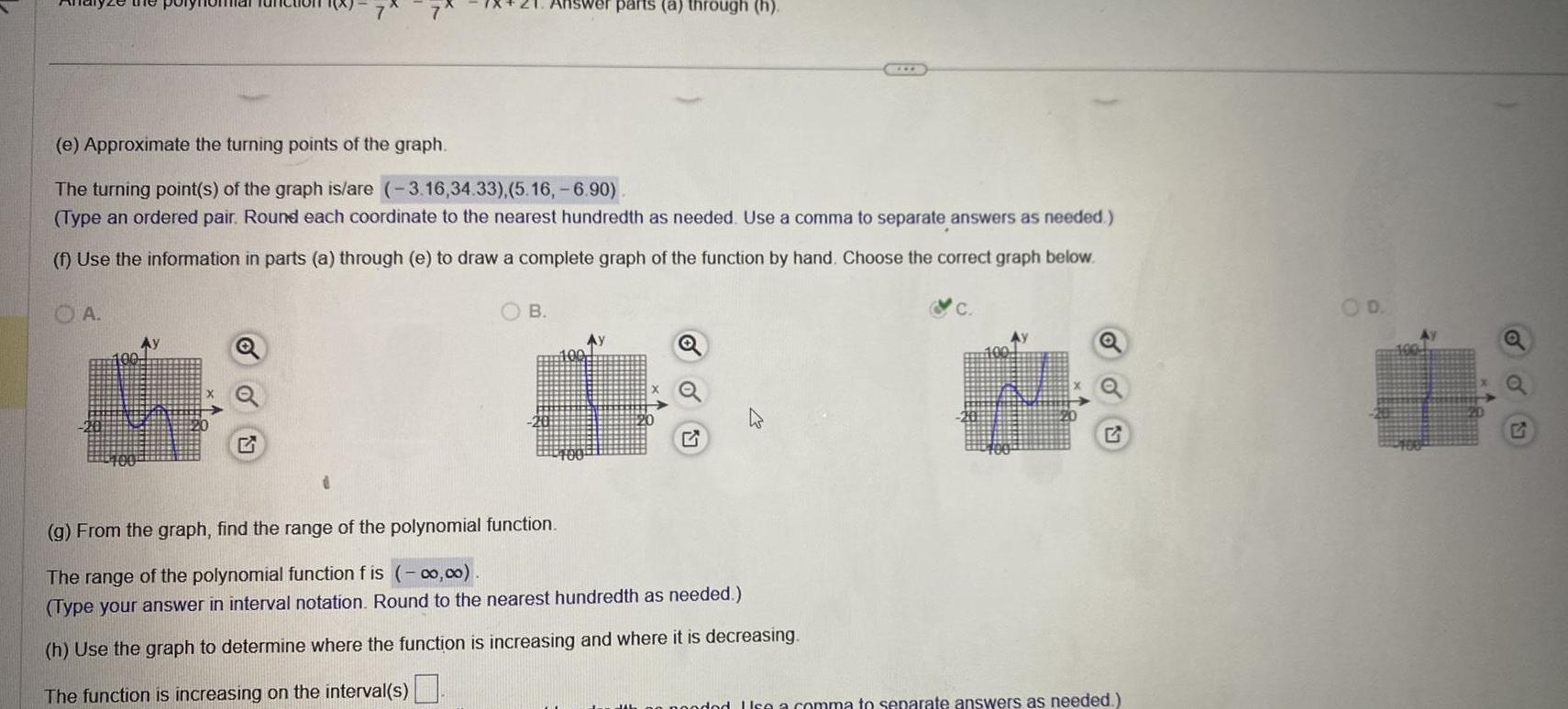 e Approximate the turning points of the graph The turning point s of the graph is are 3 16 34 33 5 16 6 90 Type an ordered pair Round each coordinate to the nearest hundredth as needed Use a comma to separate answers as needed f Use the information in parts a through e to draw a complete graph of the function by hand Choose the correct graph below OA wer parts a through h B Ay g From the graph find the range of the polynomial function The range of the polynomial function f is 0 00 Type your answer in interval notation Round to the nearest hundredth as needed h Use the graph to determine where the function is increasing and where it is decreasing The function is increasing on the interval s pooded Use a comma to separate answers as needed D