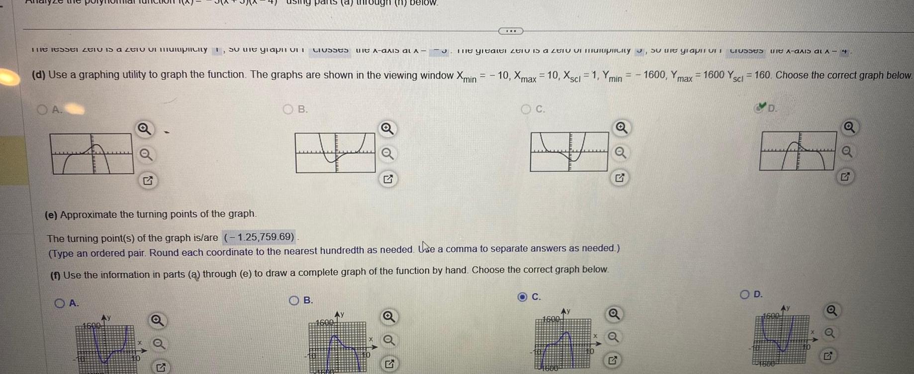 The lesser til is a zentiplicity so the graph on OA o OA d Use a graphing utility to graph the function The graphs are shown in the viewing window Xmin B pants a through n Classes B Ay 1600 IOW e Approximate the turning points of the graph The turning point s of the graph is are 1 25 759 69 Type an ordered pair Round each coordinate to the nearest hundredth as needed Use a comma to separate answers as needed f Use the information in parts a through e to draw a complete graph of the function by hand Choose the correct graph below S X The gitaiti i is a ti miplicity the graph in Crosses f A axis al x 4 10 Xmax 10 Xscl 1 Ymin 1600 Yn 1600 Y 160 Choose the correct graph below max O C C 1 1600 O D D 57 Q