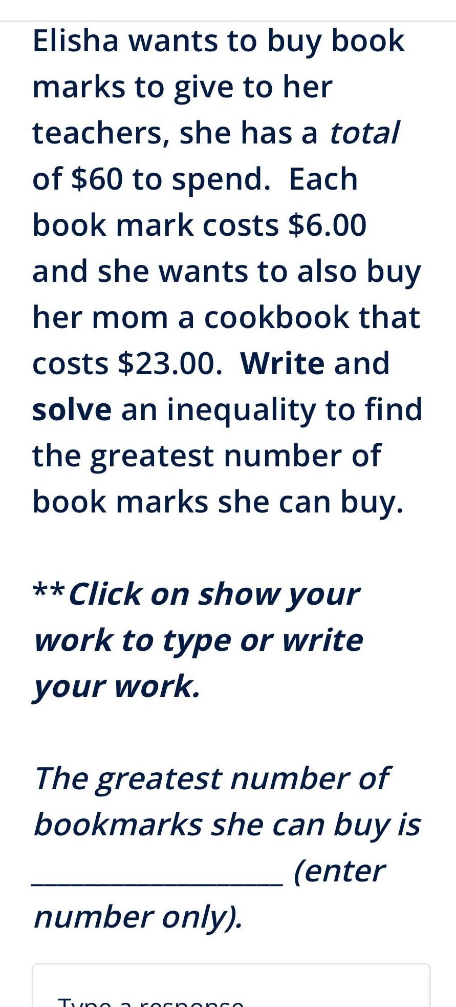 Elisha wants to buy book marks to give to her teachers she has a total of 60 to spend Each book mark costs 6 00 and she wants to also buy her mom a cookbook that costs 23 00 Write and solve an inequality to find the greatest number of book marks she can buy Click on show your work to type or write your work The greatest number of bookmarks she can buy is enter number only Tyno a response