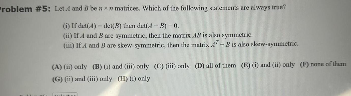 Problem 5 Let A and B be nxn matrices Which of the following statements are always true i If det A det B then det A B 0 ii If A and B are symmetric then the matrix AB is also symmetric iii If A and B are skew symmetric then the matrix AT B is also skew symmetric A ii only B i and iii only C iii only D all of them E i and ii only F none of them G ii and iii only H i only