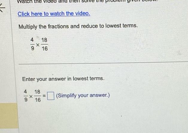 Click here to watch the video Multiply the fractions and reduce to lowest terms 4 4 9 9 X Enter your answer in lowest terms 18 16 18 16 Simplify your answer