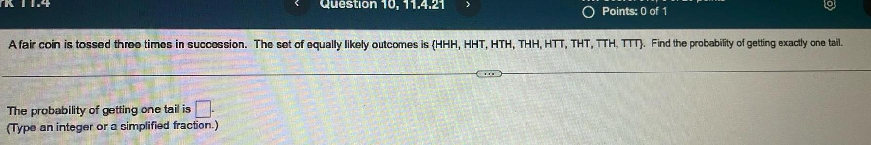 Question 10 11 4 21 The probability of getting one tail is Type an integer or a simplified fraction Points 0 of 1 A fair coin is tossed three times in succession The set of equally likely outcomes is HHH HHT HTH THH HTT THT TTH TTT Find the probability of getting exactly one tail