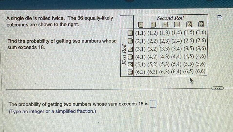 A single die is rolled twice The 36 equally likely outcomes are shown to the right Find the probability of getting two numbers whose sum exceeds 18 First Roll Second Roll 1 1 1 2 1 3 1 4 1 5 1 6 2 1 2 2 2 3 2 4 2 5 2 6 3 1 3 2 3 3 3 4 3 5 3 6 4 1 4 2 4 3 4 4 4 5 4 6 5 1 5 2 5 3 5 4 5 5 5 6 6 1 6 2 6 3 6 4 6 5 6 6 The probability of getting two numbers whose sum exceeds 18 is Type an integer or a simplified fraction