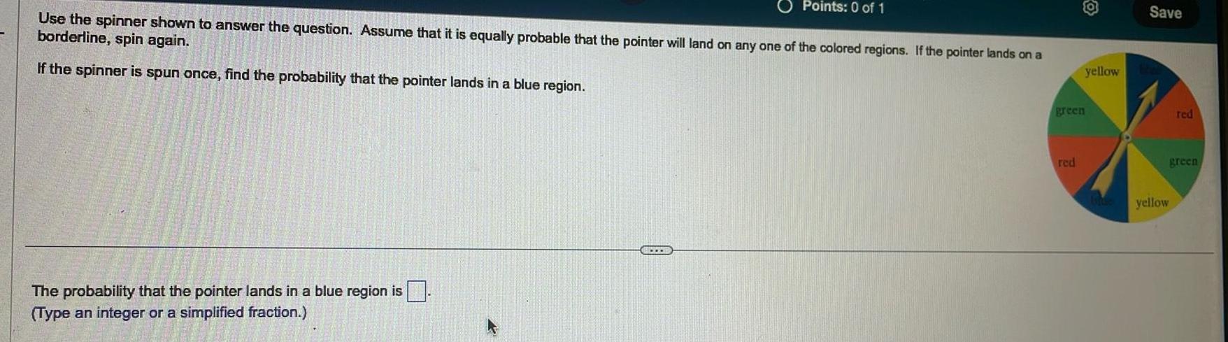 Points 0 of 1 Use the spinner shown to answer the question Assume that it is equally probable that the pointer will land on any one of the colored regions If the pointer lands on a borderline spin again If the spinner is spun once find the probability that the pointer lands in a blue region The probability that the pointer lands in a blue region is Type an integer or a simplified fraction green red yellow Save yellow red green