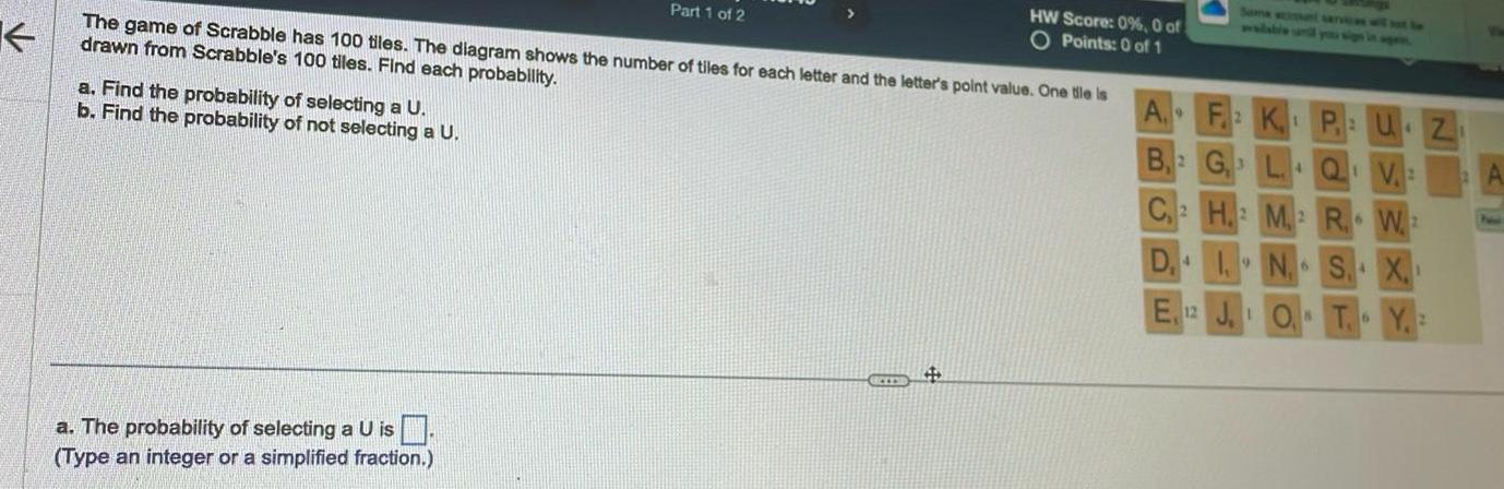 K The game of Scrabble has 100 tiles The diagram shows the number of tiles for each letter and the letter s point value One tile is drawn from Scrabble s 100 tiles Find each probability a Find the probability of selecting a U b Find the probability of not selecting a U Part 1 of 2 a The probability of selecting a U is Type an integer or a simplified fraction HW Score 0 0 of O Points 0 of 1 A F2K1 B 2 G3 L Q V M 6 W2 C 2 H D 4 N S X E 12 JOT Y 6 2 UZ how
